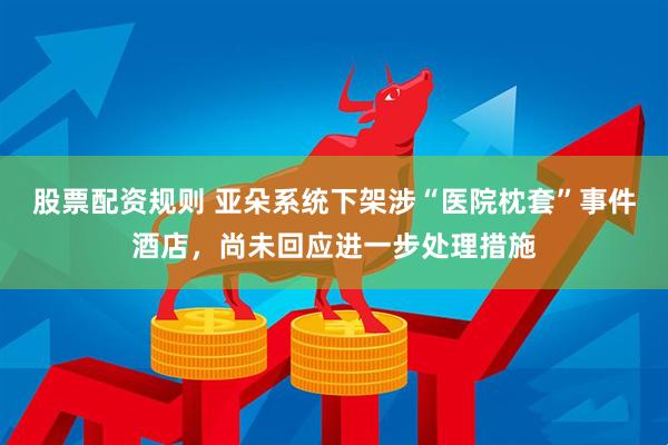 股票配资规则 亚朵系统下架涉“医院枕套”事件酒店，尚未回应进一步处理措施