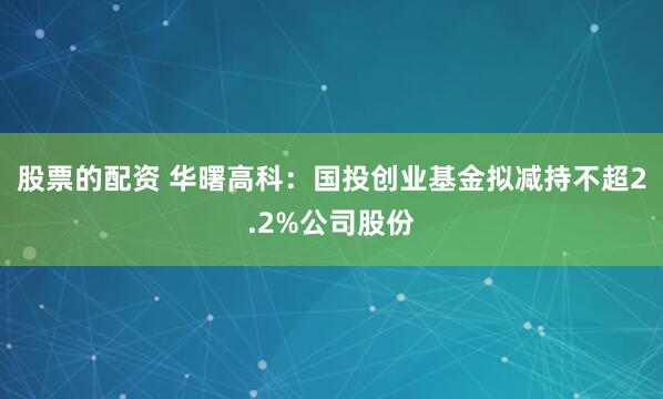 股票的配资 华曙高科：国投创业基金拟减持不超2.2%公司股份