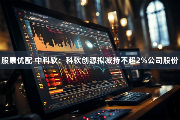 股票优配 中科软：科软创源拟减持不超2%公司股份