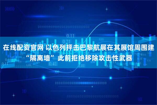 在线配资官网 以色列抨击巴黎航展在其展馆周围建“隔离墙” 此前拒绝移除攻击性武器