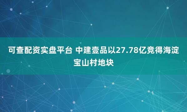 可查配资实盘平台 中建壹品以27.78亿竞得海淀宝山村地块