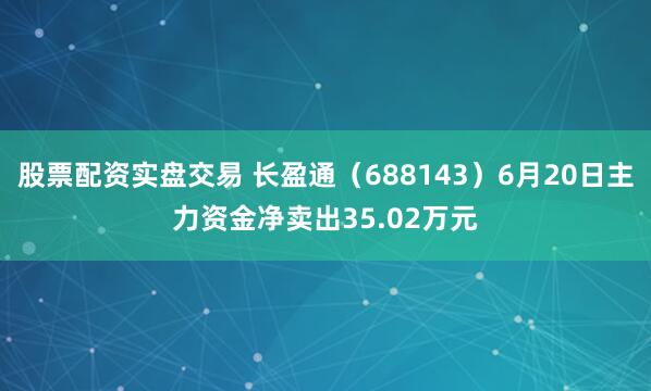股票配资实盘交易 长盈通（688143）6月20日主力资金净卖出35.02万元