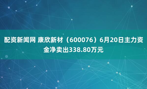 配资新闻网 康欣新材（600076）6月20日主力资金净卖出338.80万元