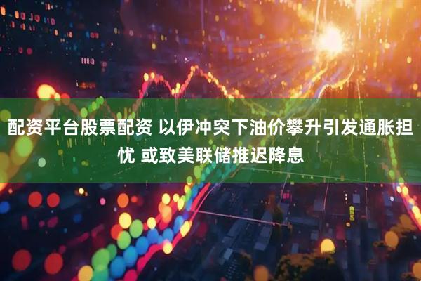 配资平台股票配资 以伊冲突下油价攀升引发通胀担忧 或致美联储推迟降息