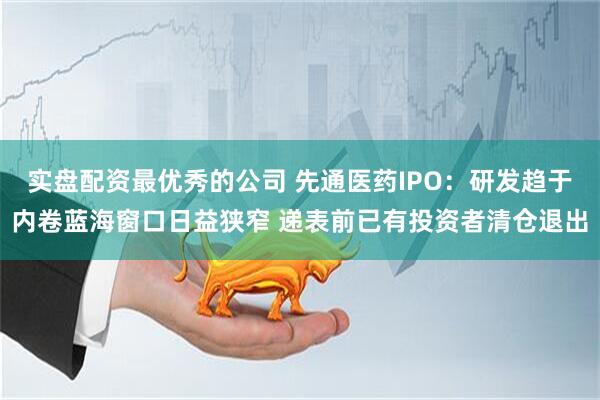 实盘配资最优秀的公司 先通医药IPO：研发趋于内卷蓝海窗口日益狭窄 递表前已有投资者清仓退出