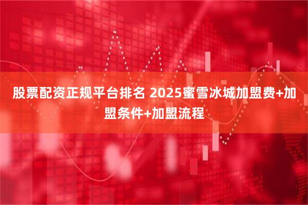 股票配资正规平台排名 2025蜜雪冰城加盟费+加盟条件+加盟流程