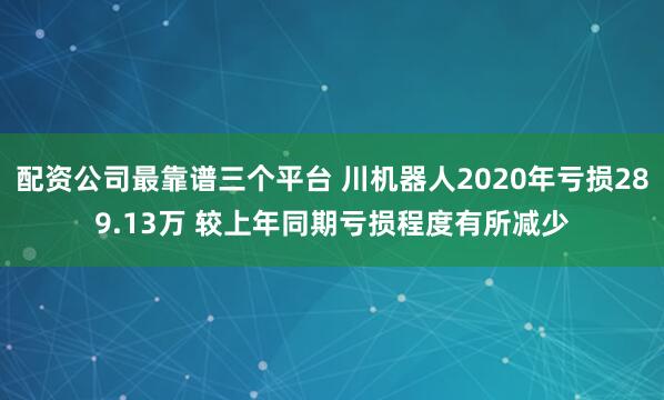 配资公司最靠谱三个平台 川机器人2020年亏损289.13万 较上年同期亏损程度有所减少