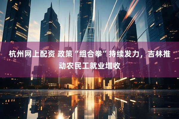 杭州网上配资 政策“组合拳”持续发力，吉林推动农民工就业增收