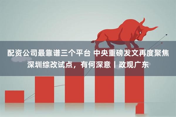 配资公司最靠谱三个平台 中央重磅发文再度聚焦深圳综改试点，有何深意丨政观广东