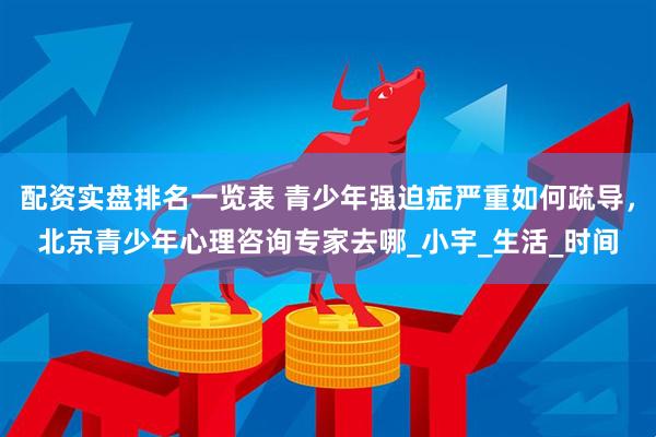 配资实盘排名一览表 青少年强迫症严重如何疏导，北京青少年心理咨询专家去哪_小宇_生活_时间