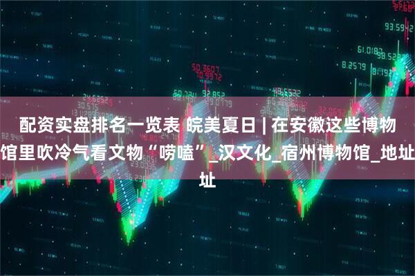 配资实盘排名一览表 皖美夏日 | 在安徽这些博物馆里吹冷气看文物“唠嗑”_汉文化_宿州博物馆_地址