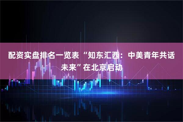 配资实盘排名一览表 “知东汇西：中美青年共话未来”在北京启动