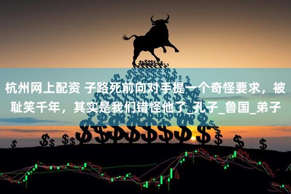 杭州网上配资 子路死前向对手提一个奇怪要求，被耻笑千年，其实是我们错怪他了_孔子_鲁国_弟子
