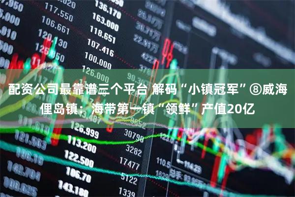 配资公司最靠谱三个平台 解码“小镇冠军”⑧威海俚岛镇：海带第一镇“领鲜”产值20亿
