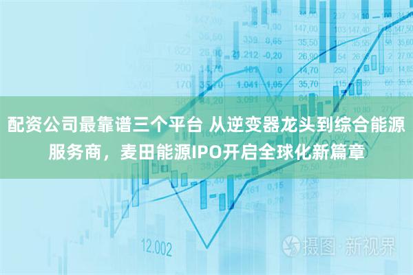 配资公司最靠谱三个平台 从逆变器龙头到综合能源服务商，麦田能源IPO开启全球化新篇章