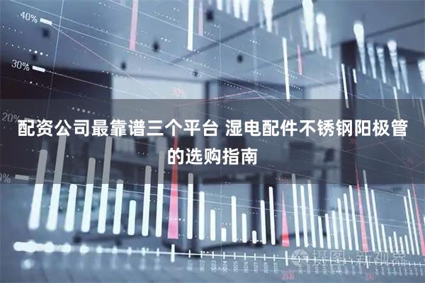 配资公司最靠谱三个平台 湿电配件不锈钢阳极管的选购指南