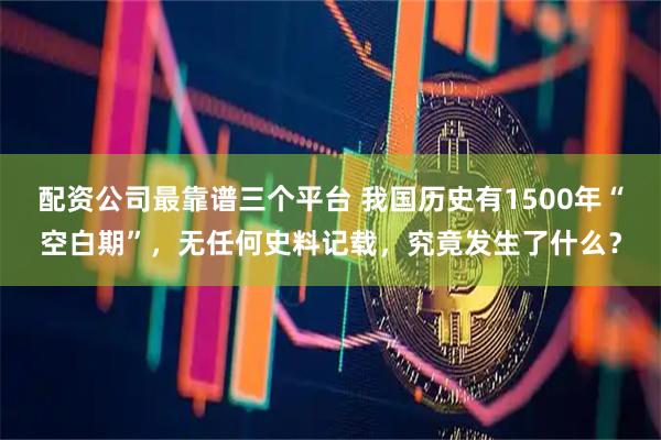 配资公司最靠谱三个平台 我国历史有1500年“空白期”，无任何史料记载，究竟发生了什么？