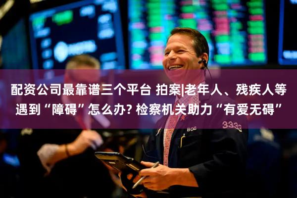配资公司最靠谱三个平台 拍案|老年人、残疾人等遇到“障碍”怎么办? 检察机关助力“有爱无碍”