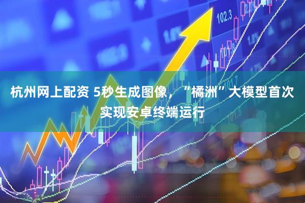 杭州网上配资 5秒生成图像，“橘洲”大模型首次实现安卓终端运行